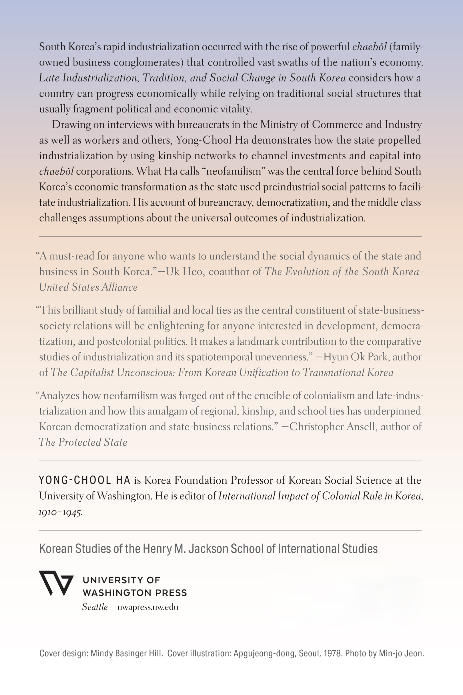 Backcover: Late Industrialization, Tradition, and Social Change in South Korea by Yong-Chool Ha. South Korea’s rapid industrialization occurred with the rise of powerful chaebˇol (family-owned business conglomerates) that controlled vast swaths of the nation’s economy. Late Industrialization, Tradition, and Social Change in South Korea considers how a country can progress economically while relying on traditional social structures that usually fragment political and economic vitality. Drawing on interviews with bureaucrats in the Ministry of Commerce and Industry as well as workers and others, Yong-Chool Ha demonstrates how the state propelled industrialization by using kinship networks to channel investments and capital into chaebˇol corporations. What Ha calls neofamilism was the central force behind South Korea’s economic transformation as the state used preindustrial social patterns to facilitate industrialization. His account of bureaucracy, democratization, and the middle class challenges assumptions about the universal outcomes of industrialization. A must-read for anyone who wants to understand the social dynamics of the state and business in South Korea. Uk Heo, coauthor of The Evolution of the South Korea–United States Alliance. This brilliant study of familial and local ties as the central constituent of state-business-society relations will be enlightening for anyone interested in development, democratization, and postcolonial politics. It makes a landmark contribution to the comparative studies of industrialization and its spatiotemporal unevenness. Hyun Ok Park, author of The Capitalist Unconscious: From Korean Unification to Transnational Korea. Analyzes how neofamilism was forged out of the crucible of colonialism and late-industrialization and how this amalgam of regional, kinship, and school ties has underpinned Korean democratization and state-business relations. Christopher Ansell, author of The Protected State. Yong-Chool Ha is Korea Foundation Professor of Korean Social Science at the University of Washington. He is editor of International Impact of Colonial Rule in Korea. Korean Studies of the Henry M. Jackson School of International Studies. Cover design: Mindy Basinger Hill. Cover illustration: Apgujeong-dong, Seoul, 1978. Photo by Min-jo Jeon. 