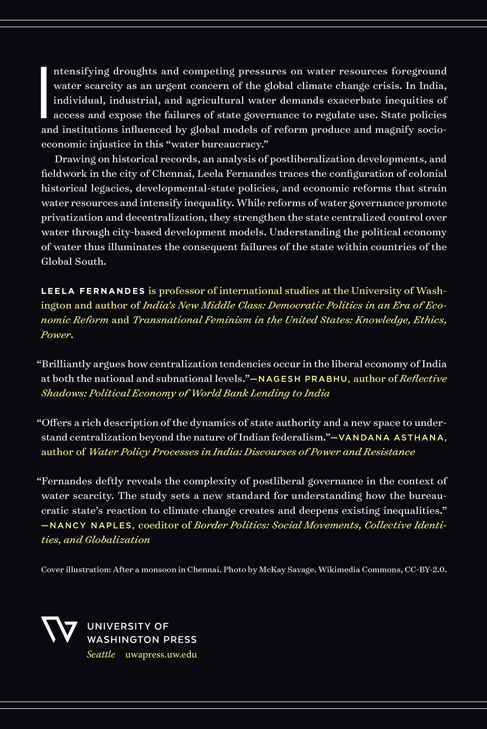 Intensifying droughts and competing pressures on water resources foreground water scarcity as an urgent concern of the global climate change crisis. In India, individual, industrial, and agricultural water demands exacerbate inequities of access and expose the failures of state governance to regulate use. State policies and institutions influenced by global models of reform produce and magnify socioeconomic injustice in this “water bureaucracy.” Drawing on historical records, an analysis of postliberalization developments, and fieldwork in the city of Chennai, Leela Fernandes traces the configuration of colonial historical legacies, developmental-state policies, and economic reforms that strain water resources and intensify inequality. While reforms of water governance promote privatization and decentralization, they strengthen the state centralized control over water through city-based development models. Understanding the political economy of water thus illuminates the consequent failures of the state within countries of the Global South. Leela Fernandes is professor of international studies at the University of Washington and author of India’s New Middle Class: Democratic Politics in an Era of Economic Reform and Transnational Feminism in the United States: Knowledge, Ethics, Power. “Brilliantly argues how centralization tendencies occur in the liberal economy of India at both the national and subnational levels.”—Nagesh Prabhu, author of Reflective Shadows: Political Economy of World Bank Lending to India; “Offers a rich description of the dynamics of state authority and a new space to understand centralization beyond the nature of Indian federalism.”—Vandana Asthana, author of Water Policy Processes in India: Discourses of Power and Resistance; “Fernandes deftly reveals the complexity of postliberal governance in the context of water scarcity. The study sets a new standard for understanding how the bureaucratic state’s reaction to climate change creates and deepens existing inequalities.”—Nancy Naples, coeditor of Border Politics: Social Movements, Collective Identities, and Globalization; Cover illustration: After a monsoon in Chennai. Photo by McKay Savage. Wikimedia Commons, CC-BY-2.0. University of Washington Press; Seattle; uwapress.uw.edu