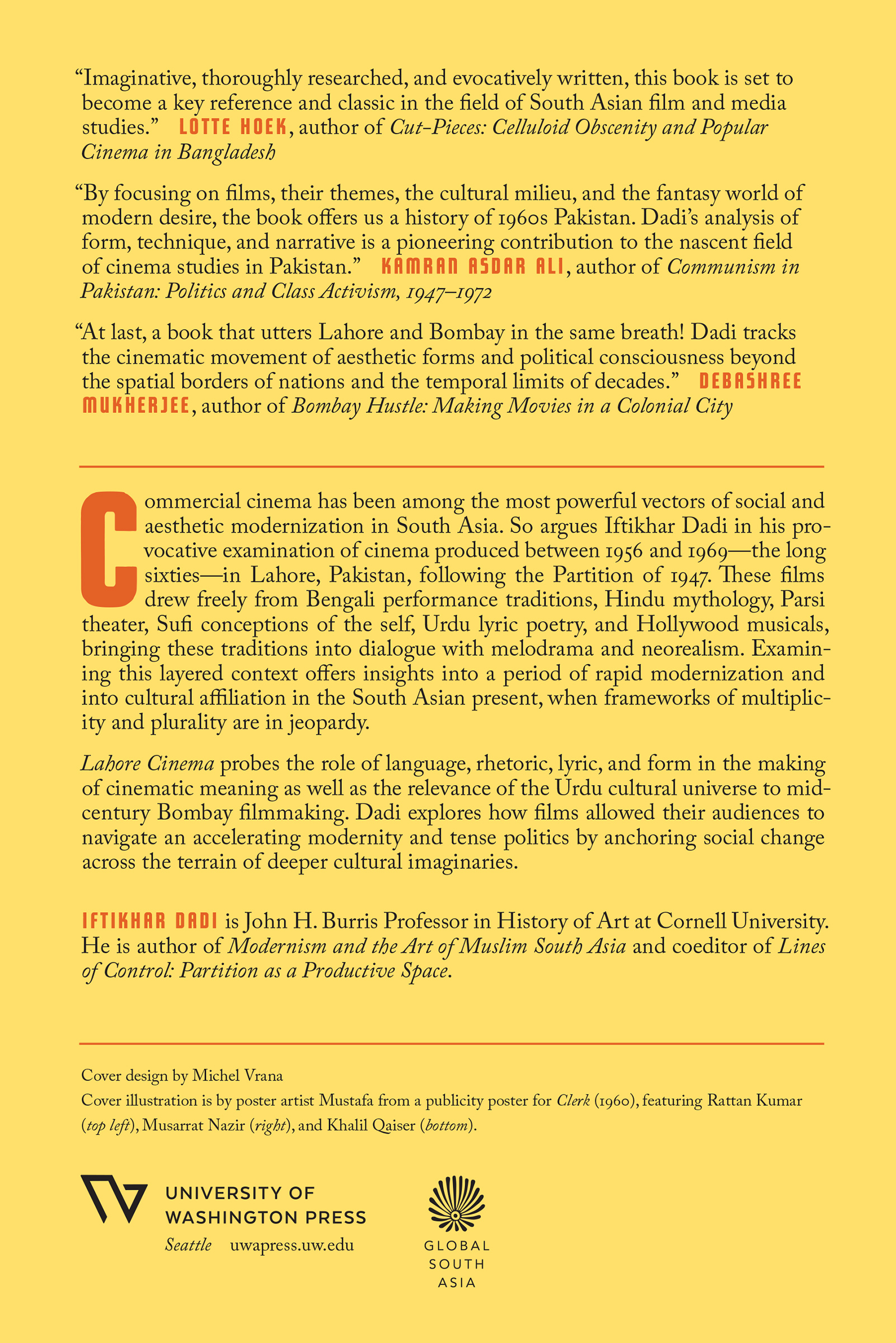“Imaginative, thoroughly researched, and evocatively written, this book is set to become a key reference and classic in the field of South Asian film and media studies.” Lotte Hoek, author of Cut-Pieces: Celluloid Obscenity and Popular Cinema in Bangladesh. “By focusing on films, their themes, the cultural milieu, and the fantasy world of modern desire, the book offers us a history of 1960s Pakistan. Dadi’s analysis of form, technique, and narrative is a pioneering contribution to the nascent field of cinema studies in Pakistan.” Kamran Asdar Ali, author of Communism in Pakistan: Politics and Class Activism 1947–1972. “At last, a book that utters Lahore and Bombay in the same breath! Dadi tracks the cinematic movement of aesthetic forms and political consciousness beyond the spatial borders of nations and the temporal limits of decades.” Debashree Mukherjee, author of Bombay Hustle: Making Movies in a Colonial City. Commercial cinema has been among the most powerful vectors of social and aesthetic modernization in South Asia. So argues Iftikhar Dadi in his provocative examination of cinema produced between 1956 and 1969—the long sixties—in Lahore, Pakistan, following the Partition of 1947. These films drew freely from Bengali performance traditions, Hindu mythology, Parsi theater, Sufi conceptions of the self, Urdu lyric poetry, and Hollywood musicals, bringing these traditions into dialogue with melodrama and neorealism. Examining this layered context offers insights into a period of rapid modernization and into cultural affiliation in the South Asian present, when frameworks of multiplicity and plurality are in jeopardy. Lahore Cinema probes the role of language, rhetoric, lyric, and form in the making of cinematic meaning as well as the relevance of the Urdu cultural universe to mid-century Bombay filmmaking. Dadi explores how films allowed their audiences to navigate an accelerating modernity and tense politics by anchoring social change across the terrain of deeper cultural imaginaries. Iftikhar Dadi is John H. Burris Professor in History of Art at Cornell University. He is author of Modernism and the Art of Muslim South Asia and coeditor of Lines of Control: Partition as a Productive Space. Cover design by Michel Vrana. Cover illustration is from a publicity poster for Clerk (1960), featuring Rattan Kumar (top left), Musarrat Nazir (right), and Khalil Qaiser (bottom). Poster artist: Mustafa. University of Washington Press. Seattle, uwapress.uw.edu. Global South Asia