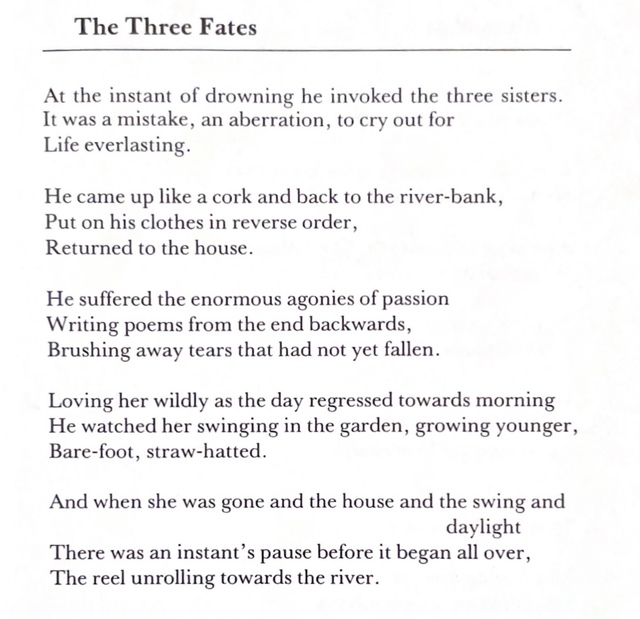 The Three Fates, a poem by Rosemary Dobson. At the instant of drowning he invoked the three sisters. It was a mistake, an aberration, to cry out for Life everlasting. He came up like a cork and back to the river-bank, Put on his clothes in reverse order, Returned to the house. He suffered the enormous agonies of passion Writing poems from the end backwards, Brushing away tears that had not yet fallen. Loving her wildly as the day regressed towards morning He watched her swinging in the garden, growing younger, Bare-foot, straw-hatted. And when she was gone and the house and the swing and daylight There was an instant’s pause before it began all over, The reel unrolling towards the river.